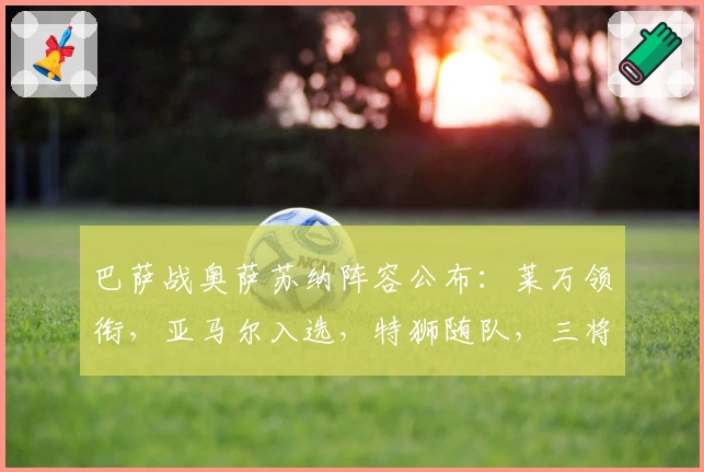 巴萨战奥萨苏纳阵容公布：莱万领衔，亚马尔入选，特狮随队，三将缺席