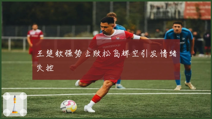 王楚钦强势击败松岛辉空引发情绪失控