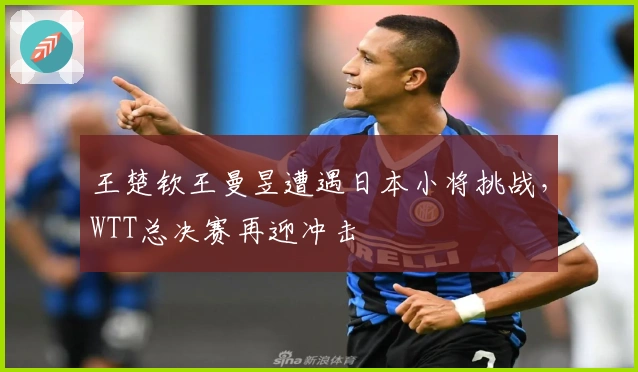王楚钦王曼昱遭遇日本小将挑战，WTT总决赛再迎冲击
