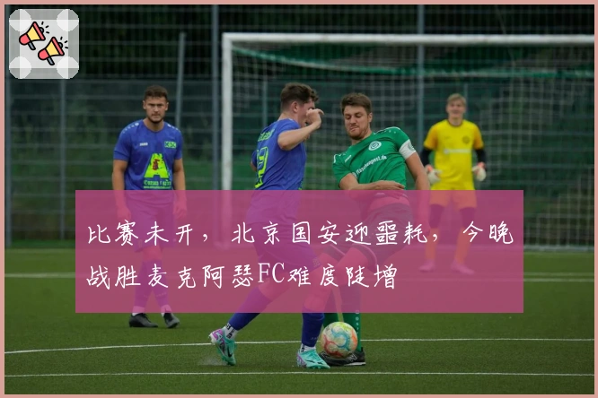 比赛未开，北京国安迎噩耗，今晚战胜麦克阿瑟FC难度陡增