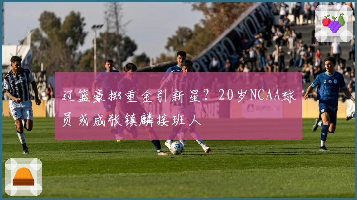 辽篮豪掷重金引新星？20岁NCAA球员或成张镇麟接班人