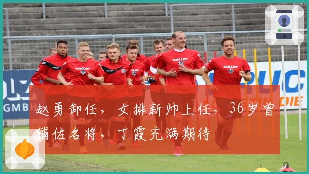 赵勇卸任，女排新帅上任，36岁曾辅佐名将，丁霞充满期待