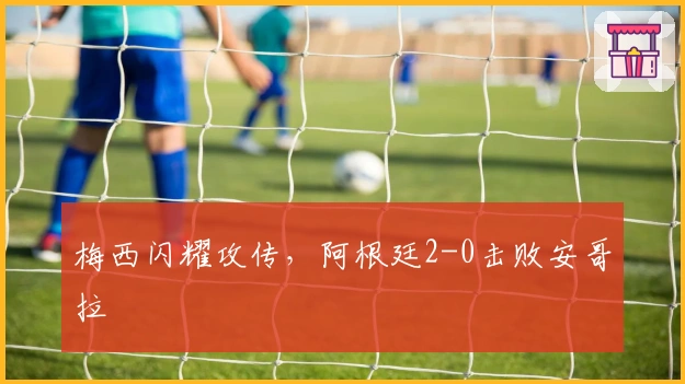 梅西闪耀攻传，阿根廷2-0击败安哥拉